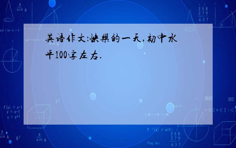 英语作文：快乐的一天,初中水平100字左右.