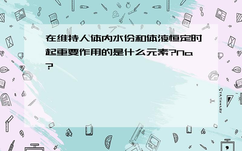 在维持人体内水份和体液恒定时起重要作用的是什么元素?Na?