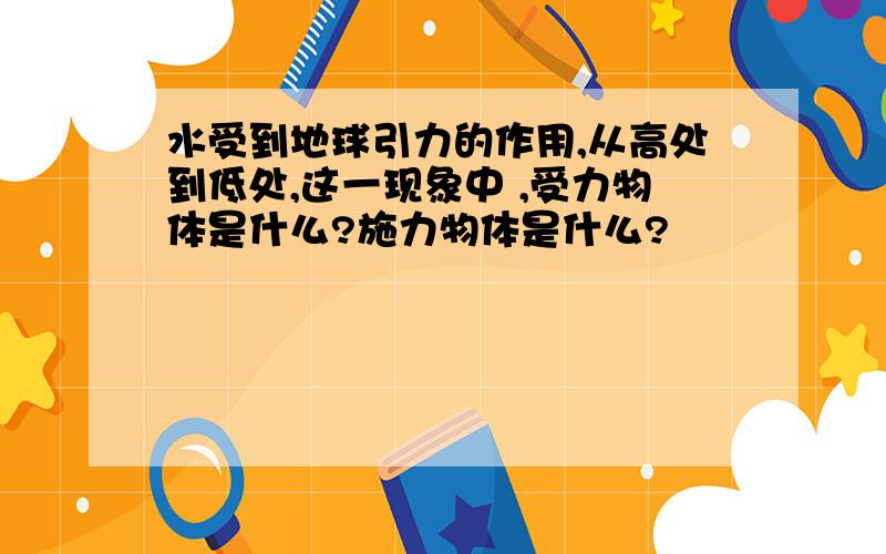 水受到地球引力的作用,从高处到低处,这一现象中 ,受力物体是什么?施力物体是什么?