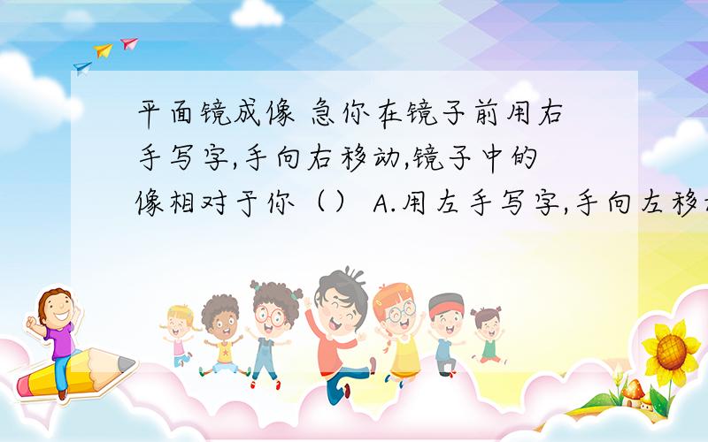 平面镜成像 急你在镜子前用右手写字,手向右移动,镜子中的像相对于你（） A.用左手写字,手向左移动；B.用右手写字,手向