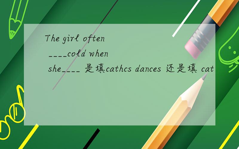 The girl often ____cold when she____ 是填cathcs dances 还是填 cat