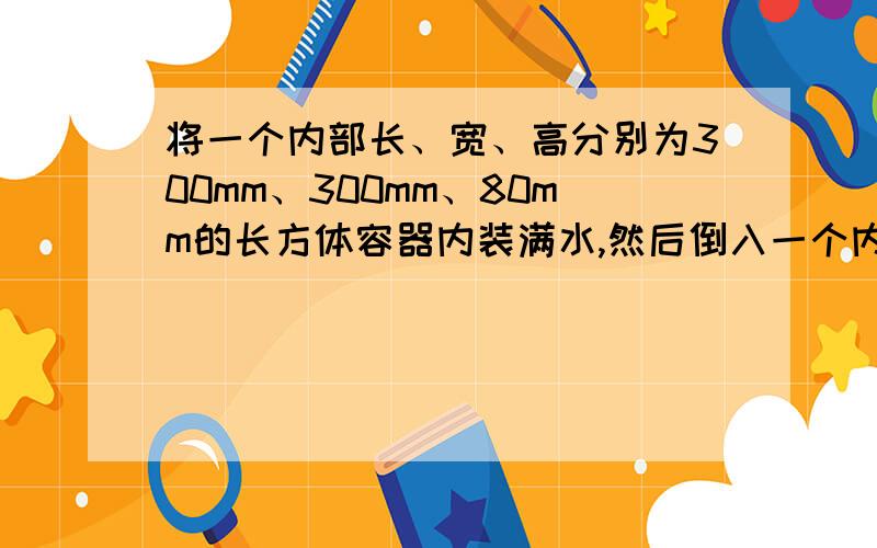 将一个内部长、宽、高分别为300mm、300mm、80mm的长方体容器内装满水,然后倒入一个内直径为200mm的圆柱形水