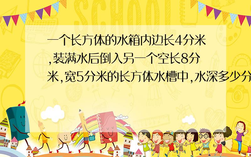 一个长方体的水箱内边长4分米,装满水后倒入另一个空长8分米,宽5分米的长方体水槽中,水深多少分米?