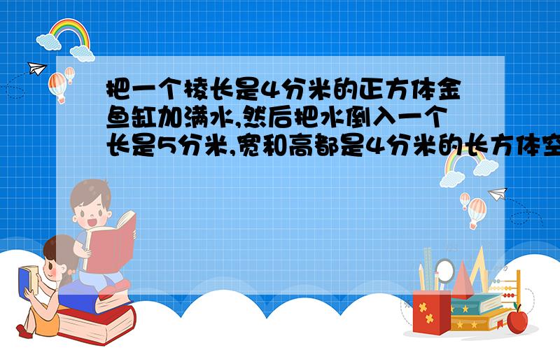 把一个棱长是4分米的正方体金鱼缸加满水,然后把水倒入一个长是5分米,宽和高都是4分米的长方体空水槽内.长方体水槽内水深是