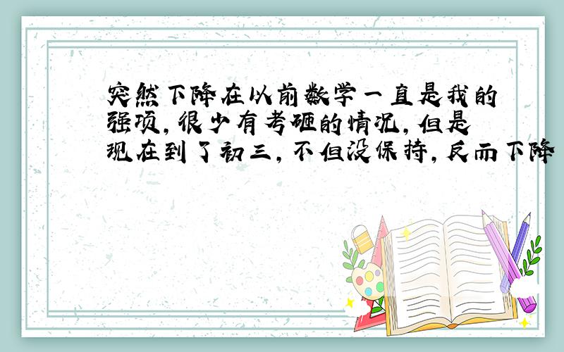 突然下降在以前数学一直是我的强项,很少有考砸的情况,但是现在到了初三,不但没保持,反而下降了.很疑惑,上课明明很认真的听