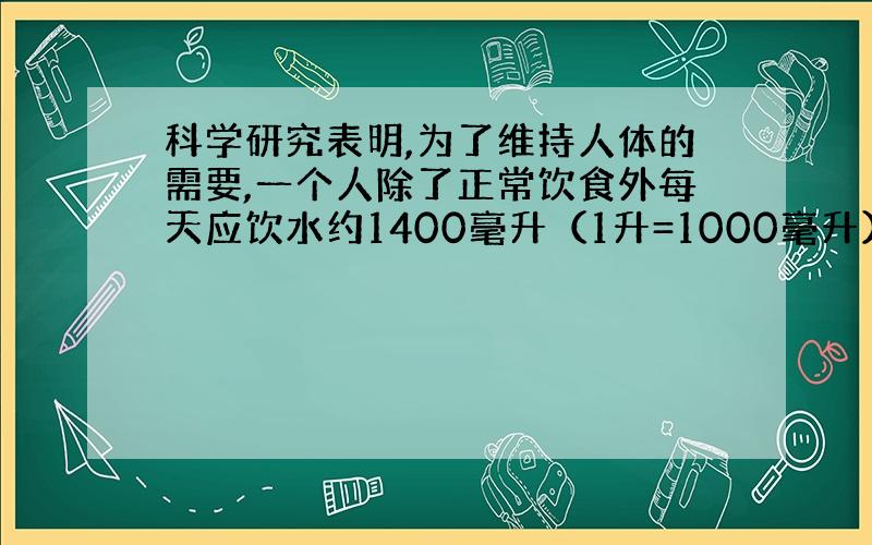 科学研究表明,为了维持人体的需要,一个人除了正常饮食外每天应饮水约1400毫升（1升=1000毫升）