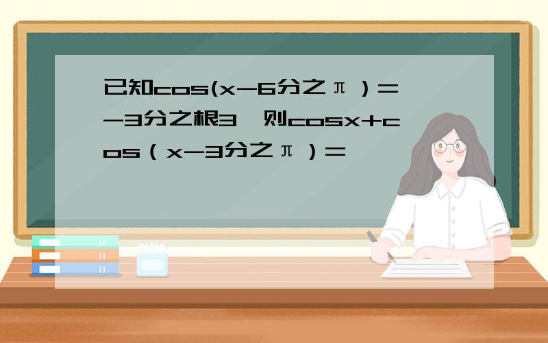 已知cos(x-6分之π）=-3分之根3,则cosx+cos（x-3分之π）=