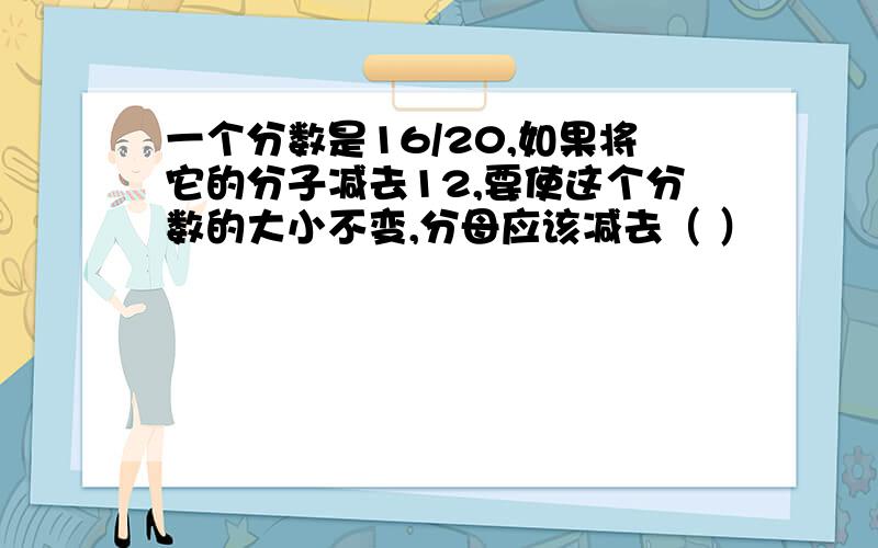 一个分数是16/20,如果将它的分子减去12,要使这个分数的大小不变,分母应该减去（ ）