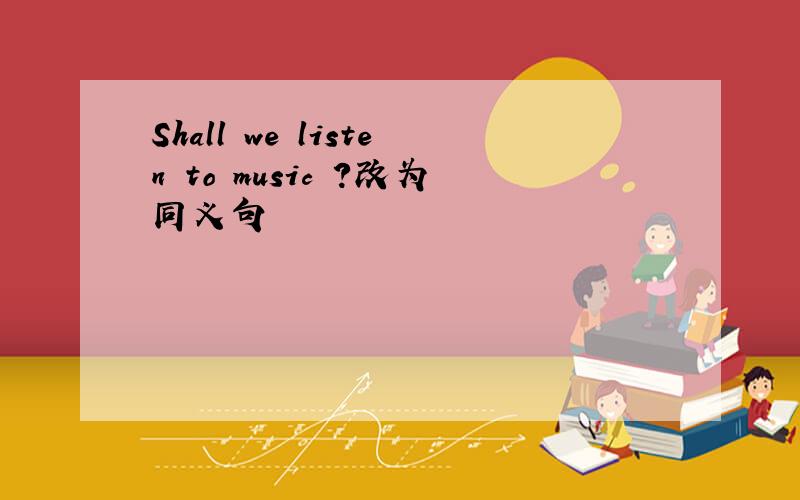 Shall we listen to music ?改为同义句