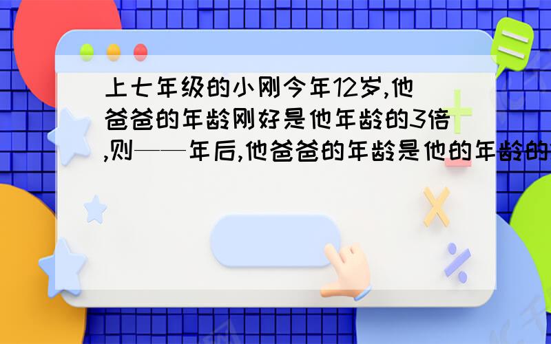 上七年级的小刚今年12岁,他爸爸的年龄刚好是他年龄的3倍,则——年后,他爸爸的年龄是他的年龄的2倍