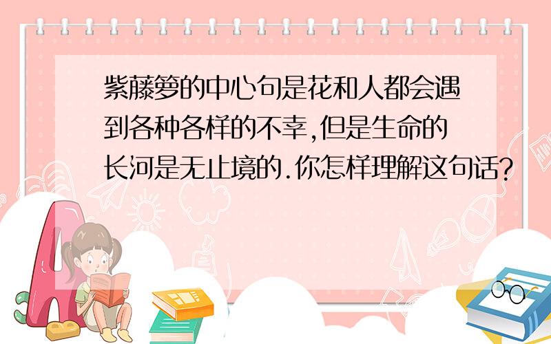 紫藤箩的中心句是花和人都会遇到各种各样的不幸,但是生命的长河是无止境的.你怎样理解这句话?