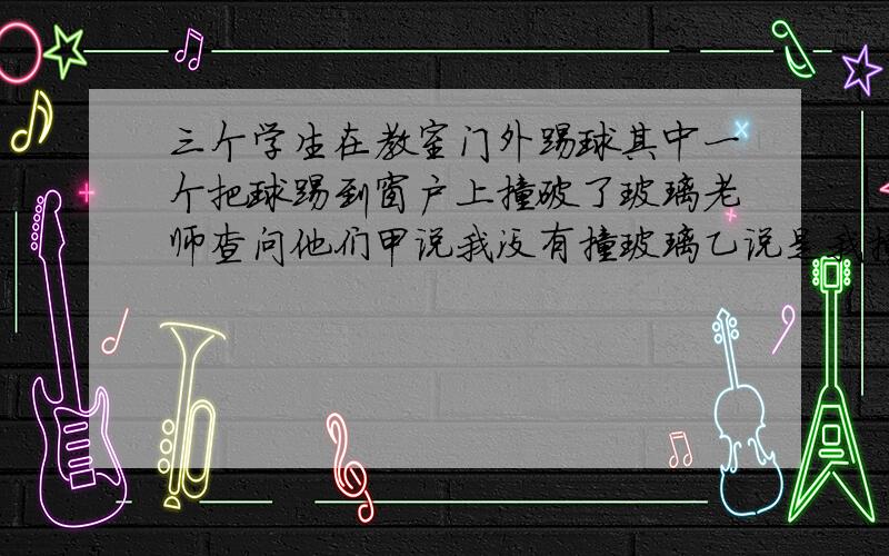 三个学生在教室门外踢球其中一个把球踢到窗户上撞破了玻璃老师查问他们甲说我没有撞玻璃乙说是我撞破的丙说乙没有撞破结果发现三