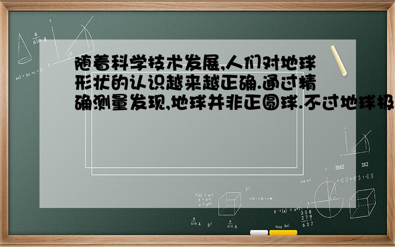 随着科学技术发展,人们对地球形状的认识越来越正确.通过精确测量发现,地球并非正圆球.不过地球极半径与赤道半径相差很小,如