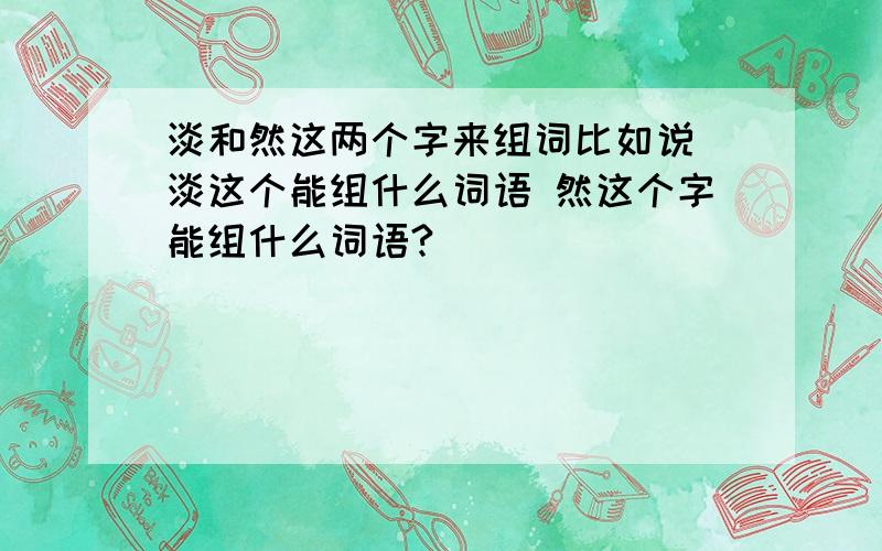 淡和然这两个字来组词比如说 淡这个能组什么词语 然这个字能组什么词语?