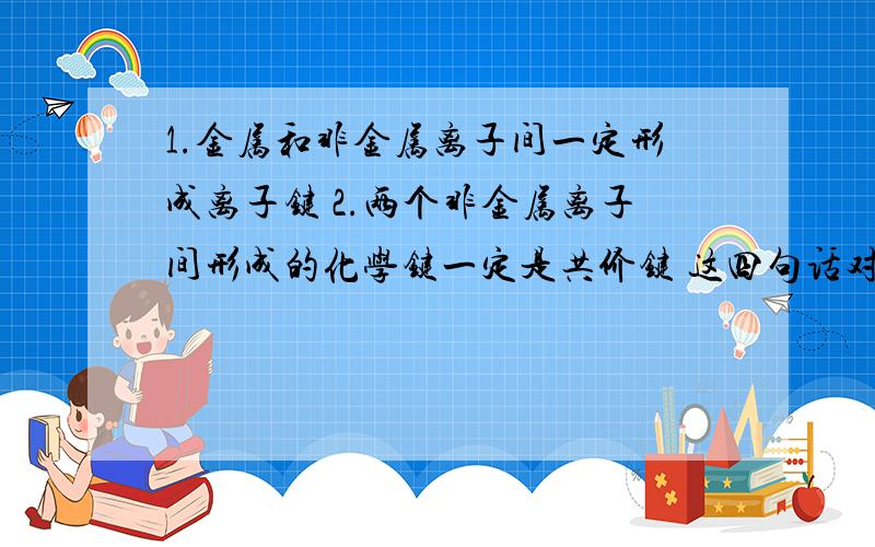 1.金属和非金属离子间一定形成离子键 2.两个非金属离子间形成的化学键一定是共价键 这四句话对吗?