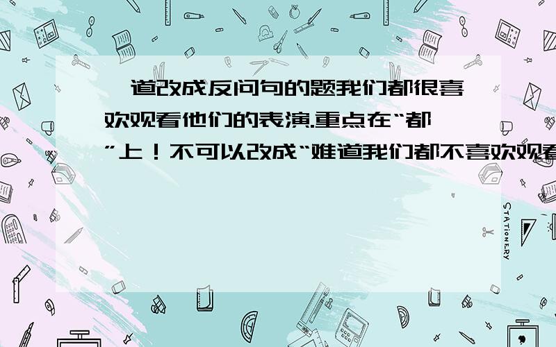 一道改成反问句的题我们都很喜欢观看他们的表演.重点在“都”上！不可以改成“难道我们都不喜欢观看他们的表演吗？”