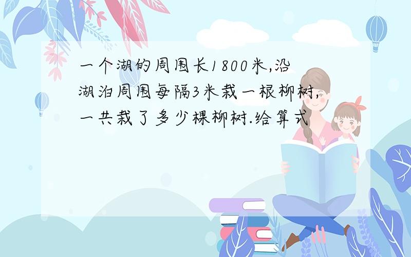 一个湖的周围长1800米,沿湖泊周围每隔3米栽一根柳树,一共栽了多少棵柳树.给算式