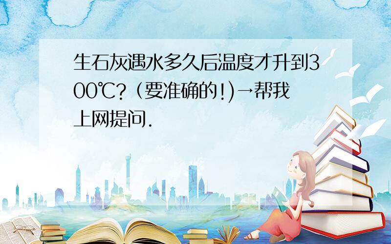 生石灰遇水多久后温度才升到300℃?（要准确的!)→帮我上网提问.