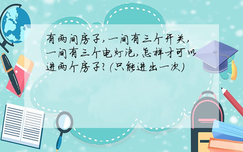 有两间房子,一间有三个开关,一间有三个电灯泡,怎样才可以进两个房子?（只能进出一次）