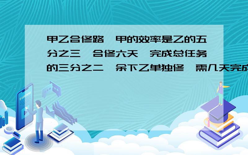 甲乙合修路,甲的效率是乙的五分之三,合修六天,完成总任务的三分之二,余下乙单独修,需几天完成