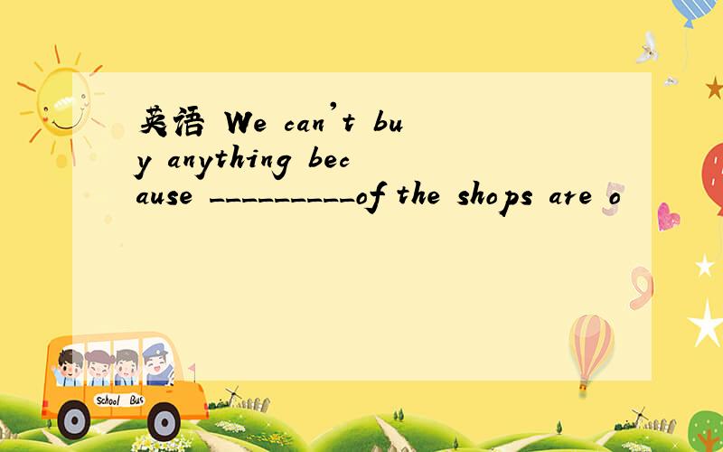 英语 We can't buy anything because _________of the shops are o