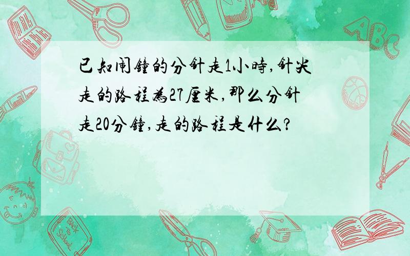 已知闹钟的分针走1小时,针尖走的路程为27厘米,那么分针走20分钟,走的路程是什么?