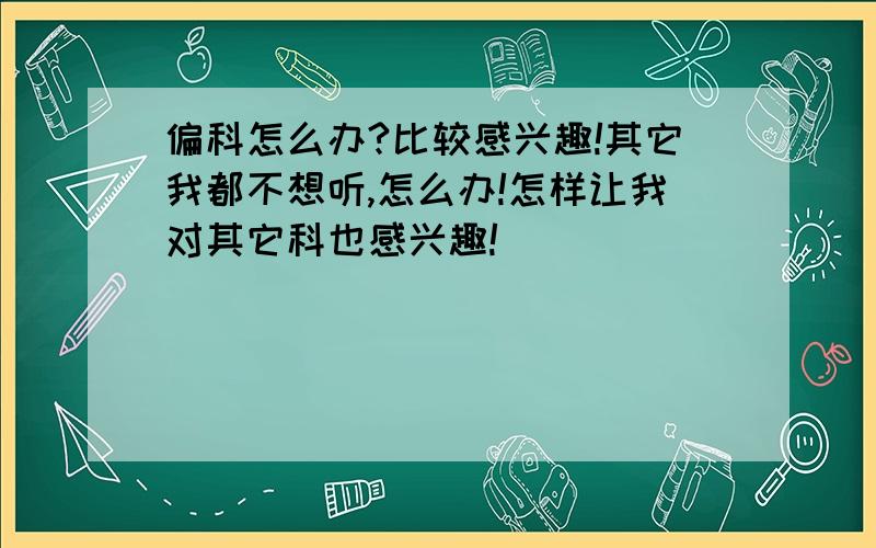 偏科怎么办?比较感兴趣!其它我都不想听,怎么办!怎样让我对其它科也感兴趣!