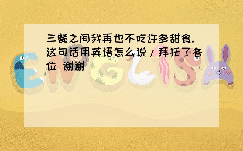 三餐之间我再也不吃许多甜食.这句话用英语怎么说/拜托了各位 谢谢