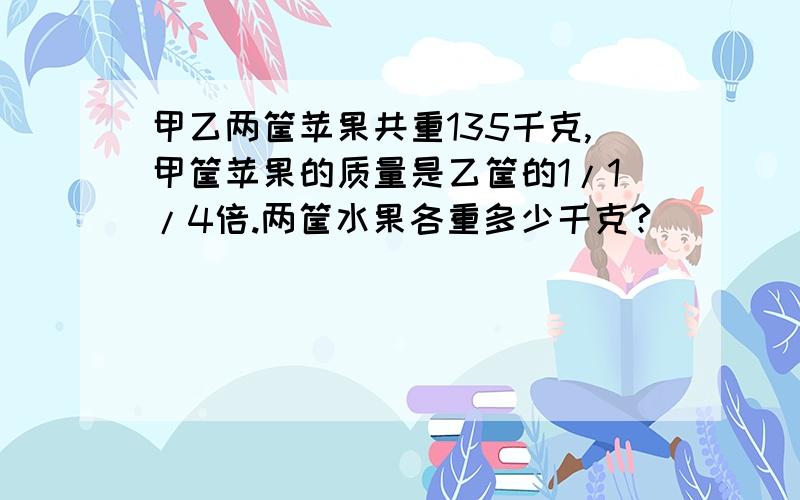 甲乙两筐苹果共重135千克,甲筐苹果的质量是乙筐的1/1/4倍.两筐水果各重多少千克?