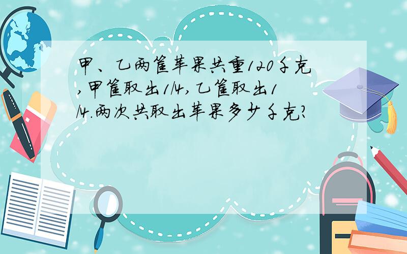 甲、乙两筐苹果共重120千克,甲筐取出1/4,乙筐取出1/4.两次共取出苹果多少千克?