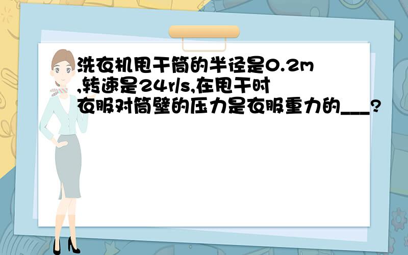 洗衣机甩干筒的半径是0.2m,转速是24r/s,在甩干时衣服对筒壁的压力是衣服重力的___?