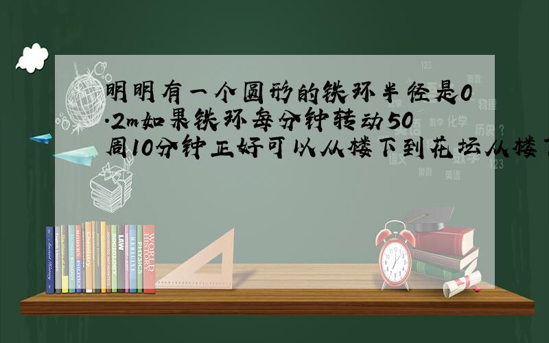 明明有一个圆形的铁环半径是0.2m如果铁环每分钟转动50周10分钟正好可以从楼下到花坛从楼下到花坛有多少米