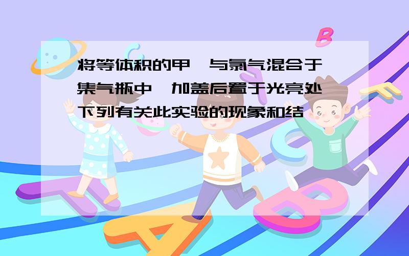 将等体积的甲烷与氯气混合于一集气瓶中,加盖后置于光亮处,下列有关此实验的现象和结