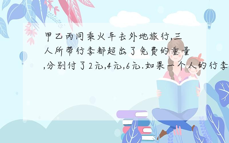 甲乙丙同乘火车去外地旅行,三人所带行李都超出了免费的重量,分别付了2元,4元,6元.如果一个人的行李