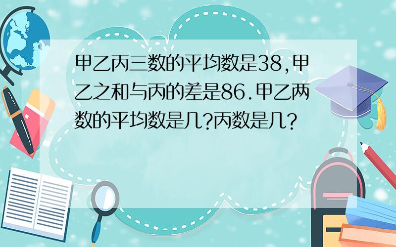 甲乙丙三数的平均数是38,甲乙之和与丙的差是86.甲乙两数的平均数是几?丙数是几?