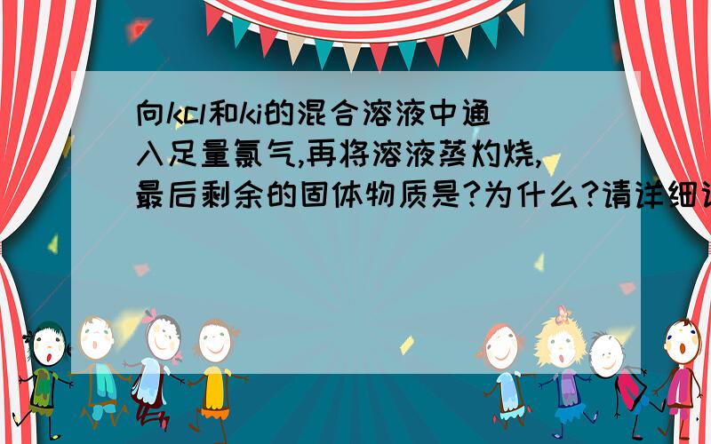 向kcl和ki的混合溶液中通入足量氯气,再将溶液蒸灼烧,最后剩余的固体物质是?为什么?请详细说明.