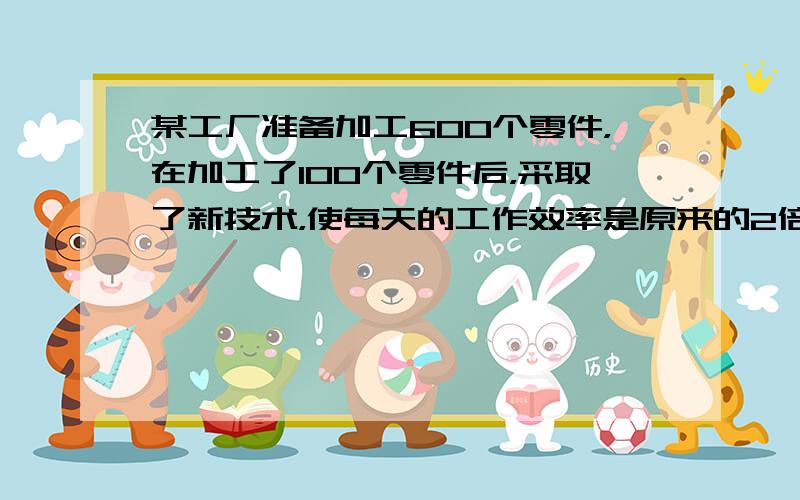 某工厂准备加工600个零件，在加工了100个零件后，采取了新技术，使每天的工作效率是原来的2倍，结果共用7天完成了任务，