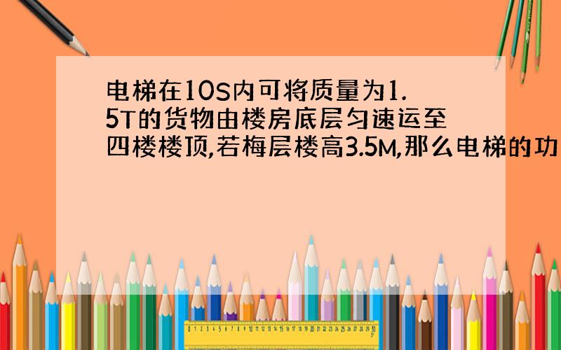 电梯在10S内可将质量为1.5T的货物由楼房底层匀速运至四楼楼顶,若梅层楼高3.5M,那么电梯的功率是多少瓦?