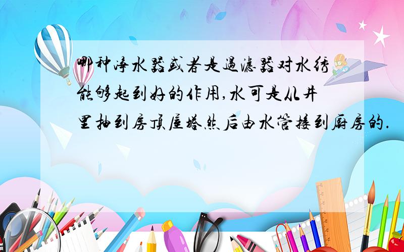 哪种净水器或者是过滤器对水绣能够起到好的作用,水可是从井里抽到房顶屋塔然后由水管接到厨房的.