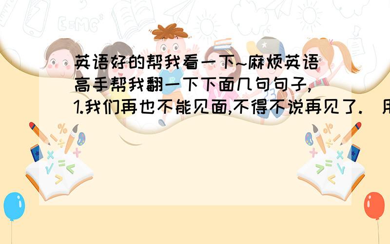 英语好的帮我看一下~麻烦英语高手帮我翻一下下面几句句子,1.我们再也不能见面,不得不说再见了.（用一般现在时）2.这种生