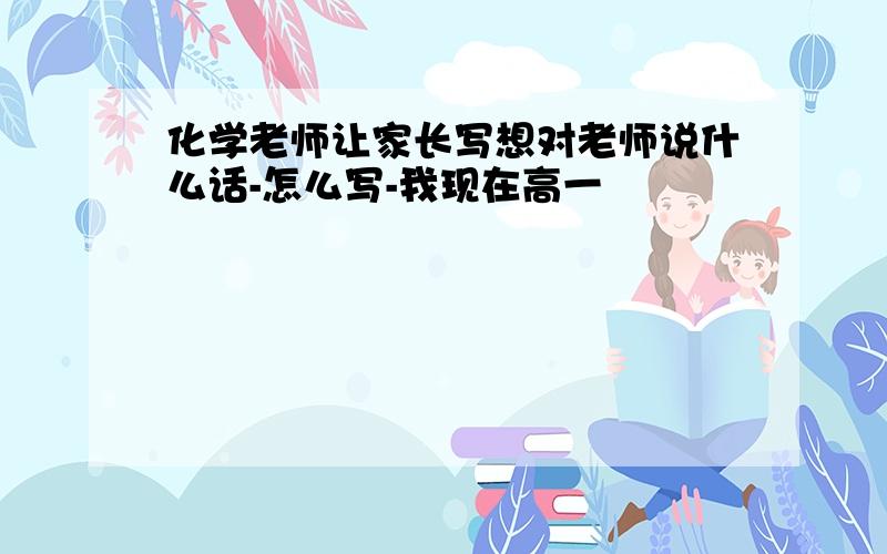 化学老师让家长写想对老师说什么话-怎么写-我现在高一