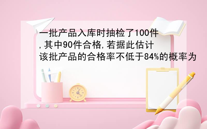 一批产品入库时抽检了100件,其中90件合格,若据此估计该批产品的合格率不低于84%的概率为