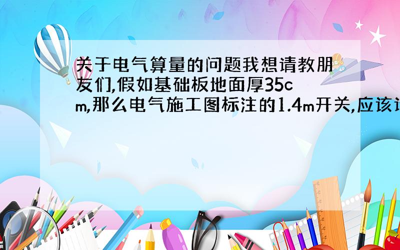 关于电气算量的问题我想请教朋友们,假如基础板地面厚35cm,那么电气施工图标注的1.4m开关,应该计算开关立管的高度是多