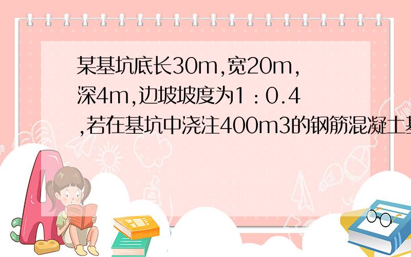 某基坑底长30m,宽20m,深4m,边坡坡度为1：0.4,若在基坑中浇注400m3的钢筋混凝土基础,请问需要留下多少