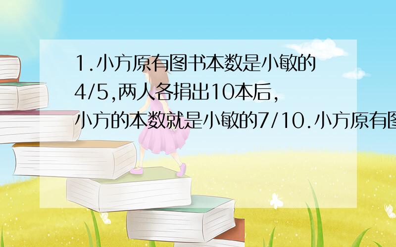 1.小方原有图书本数是小敏的4/5,两人各捐出10本后,小方的本数就是小敏的7/10.小方原有图书多少本?