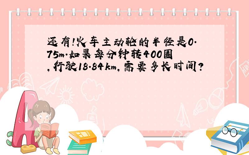 还有!火车主动轮的半径是0.75m.如果每分钟转400圈,行驶18.84km,需要多长时间?