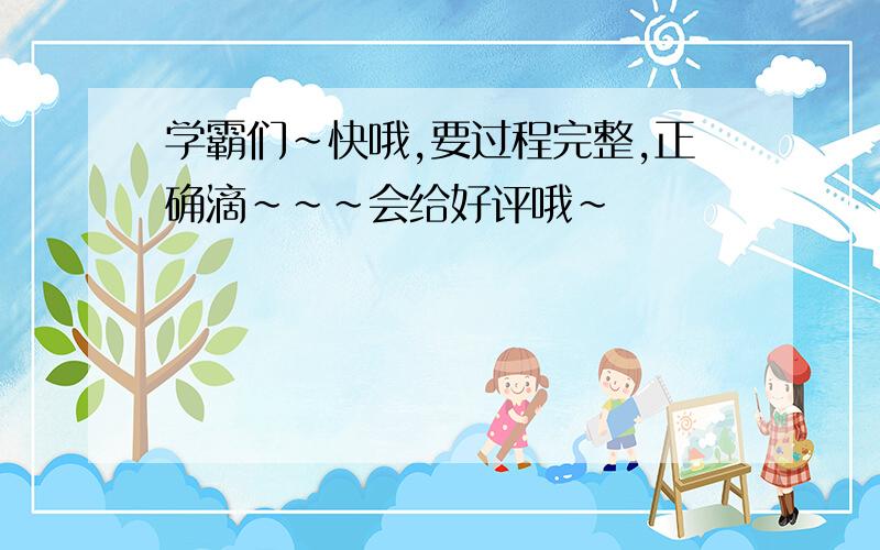 学霸们~快哦,要过程完整,正确滴~~~会给好评哦~