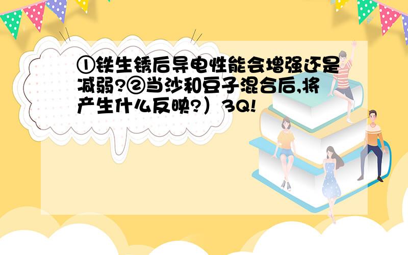 ①铁生锈后导电性能会增强还是减弱?②当沙和豆子混合后,将产生什么反映?）3Q!