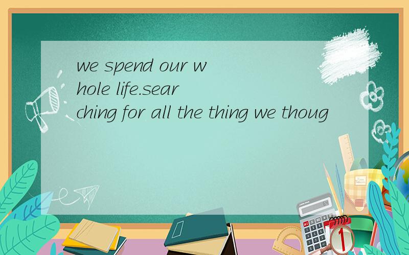 we spend our whole life.searching for all the thing we thoug