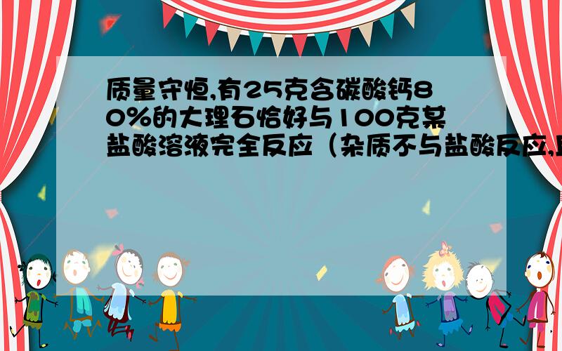 质量守恒,有25克含碳酸钙80％的大理石恰好与100克某盐酸溶液完全反应（杂质不与盐酸反应,且不溶解）求：一：生成二氧化